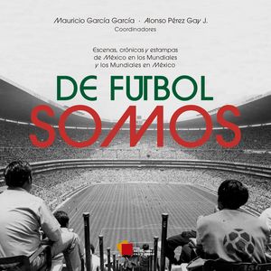 De Futbol Somos. Escenas, Crónicas Y Estampas De México En Los Mundiales Y Los Mundiales En México