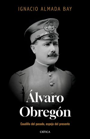 Álvaro Obregón. Caudillo Del Pasado, Espejo Del Presente