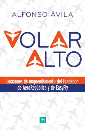 Volar Alto. Lecciones De Emprendimiento Del Fundador De Aerorepública Y De Easyfly